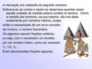 A marcação era realizada da seguinte maneira:Esticava-se as cordas e assim se observava quantas vezes aquela unidade de medida estava contida no terreno.  Como a medida dos terrenos, na sua maioria, não era dada exatamente por números inteiros, surgia então a necessidade de um novo conceito de número, o número fracionário.Os egípcios usavam frações unitárias, ou seja, com o numerador um dividido por um número inteiro, como por exemplo: ½, 1/3, ¼, ... Eram denominadas frações egípcias.