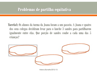 Tarefa1: Os alunos da turma da Joana foram a um passeio. A Joana e quatro
 dos seus colegas decidiram levar para o lanche 3 sandes para partilharem
 igualmente entre elas. Que porção de sandes coube a cada uma das 5
 crianças?




                           Helena Borralho/2012-13
 
