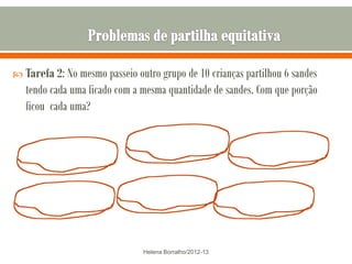  Tarefa 2: No mesmo passeio outro grupo de 10 crianças partilhou 6 sandes
   tendo cada uma ficado com a mesma quantidade de sandes. Com que porção
   ficou cada uma?




                               Helena Borralho/2012-13
 
