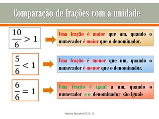 Uma fração é maior que um, quando o
numerador é maior que o denominador.


Uma fração é menor que um, quando o
numerador é menor que o denominador.


Uma fração é igual a um, quando o
numerador e o denominador são iguais

  Helena Borralho/2012-13
 