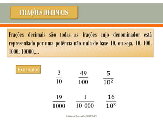 FRAÇÕES DECIMAIS

Frações decimais são todas as frações cujo denominador está
representado por uma potência não nula de base 10, ou seja, 10, 100,
1000, 10000,…

    Exemplos
                       3             49
                      10            100

                     19              1
                    1000          10 000
                           Helena Borralho/2012-13
 