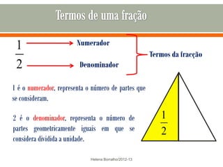 1                      Numerador
                                                       Termos da fracção
 2                       Denominador

1 é o numerador, representa o número de partes que
se consideram.

2 é o denominador, representa o número de                 1
partes geometricamente iguais em que se                   2
considera dividida a unidade.

                             Helena Borralho/2012-13
 