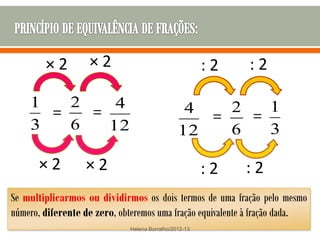 ×2         ×2                                  :2   :2

    1   2    4                                  4   2   1
      =   =                                       =   =
    3   6   12                                 12   6   3

       ×2         ×2                                   :2   :2
Se multiplicarmos ou dividirmos os dois termos de uma fração pelo mesmo
número, diferente de zero, obteremos uma fração equivalente à fração dada.
                             Helena Borralho/2012-13
 