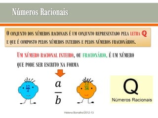 O CONJUNTO DOS NÚMEROS RACIONAIS É UM CONJUNTO REPRESENTADO PELA LETRA ℚ
E QUE É COMPOSTO PELOS NÚMEROS INTEIROS E PELOS NÚMEROS FRACIONÁRIOS.

     UM NÚMERO RACIONAL INTEIRO, OU FRACIONÁRIO, É UM NÚMERO
     QUE PODE SER ESCRITO NA FORMA




                             Helena Borralho/2012-13
 