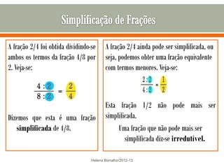 A fração 2/4 foi obtida dividindo-se     A fração 2/4 ainda pode ser simplificada, ou
ambos os termos da fração 4/8 por        seja, podemos obter uma fração equivalente
2. Veja-se:                              com termos menores. Veja-se:



                                         Esta fração 1/2 não pode mais ser
Dizemos que esta é uma fração            simplificada.
   simplificada de 4/8.                       Uma fração que não pode mais ser
                                                 simplificada diz-se irredutível.

                                  Helena Borralho/2012-13
 