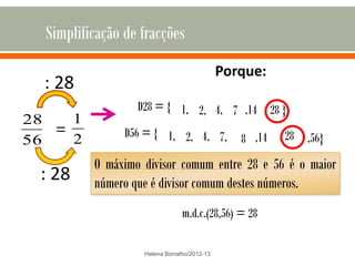 Simplificação de fracções
                                             Porque:
  : 28
                  D28 = { 1, 2, 4, 7 ,14 , 28 }
28   1
   =            D56 = { 1, 2, 4, 7,
56   2                                          8 ,14 , 28 ,56}
          O máximo divisor comum entre 28 e 56 é o maior
 : 28     número que é divisor comum destes números.
                          Porque: = 28
                            m.d.c.(28,56)

                   Helena Borralho/2012-13
 