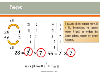 : 28
             28     2                56           2 O máximo divisor comum entre 28
                                                    e 56, decompostos em fatores
             14     2                28           2 primos é igual ao produto dos
28   1
   =               7               14             2 fatores primos comuns de menor
56   2         7
               1                        7         7 expoente.
  : 28        2                         1
                                                  3
         28 = 2 × 7 56 = 2 × 7
                              2
            m.d.c.(28,56) = 2 × 7 = 28
                        Helena Borralho/2012-13
 