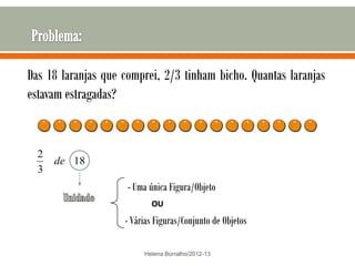 Das 18 laranjas que comprei, 2/3 tinham bicho. Quantas laranjas
estavam estragadas?


  2
      de 18
  3
                     - Uma única Figura/Objeto
                           OU
                    - Várias Figuras/Conjunto de Objetos

                         Helena Borralho/2012-13
 