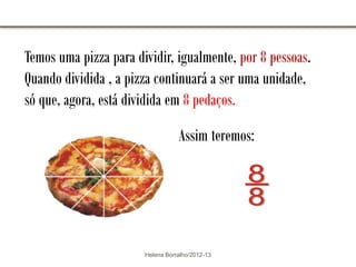 Temos uma pizza para dividir, igualmente, por 8 pessoas.
Quando dividida , a pizza continuará a ser uma unidade,
só que, agora, está dividida em 8 pedaços.

                                  Assim teremos:




                       Helena Borralho/2012-13
 