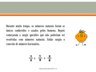 Durante muito tempo, os números naturais foram os
únicos conhecidos e usados pelos homens. Depois
começaram a surgir questões que não poderiam ser
resolvidas com números naturais. Então surgiu o
conceito de número fracionário.




                           Helena Borralho/2012-13
 