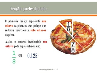 O primeiro pedaço representa um
oitavo da pizza, os sete pedaços que
restaram equivalem a sete oitavos
da pizza.
Assim, o número fraccionário um
oitavo pode representar-se por:

           ou      0,125
                              Helena Borralho/2012-13
 