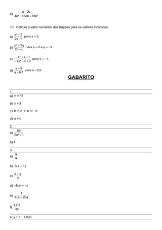 e)
²b16ab16²a4
b2a
+−
−
10. Calcule o valor numérico das frações para os valores indicados.
a) 3.xpara
1x2
3²x
=
−
+
b) .1qe2ppara
qp2
q2²p
−==
+
−
c) .1xpara
3x²x2
1x²x
−=
+−−
++−
d) 3.,0apara
7,0a
3a
=
+
+
GABARITO
1.
a) 13y ≠
b) 3x ≠
c) 3pe0p −≠≠
d) ba ≠
2.
a)
1²a5
b6
+
b) 4
3.
a)
4
a
b) 3(a − 1)
c)
3
yx +
d) −4(m + n)
e)
)b2a(4
1
−
f) y3
z²x4
4. y + 1; 1.000
 