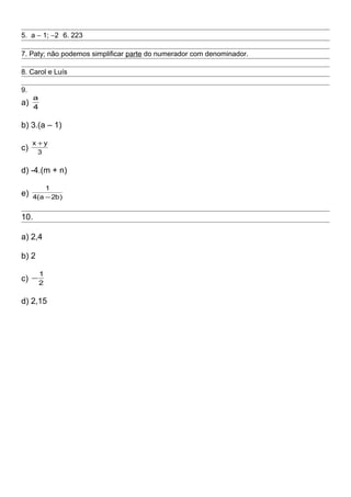 5. a − 1; −2 6. 223
7. Paty; não podemos simplificar parte do numerador com denominador.
8. Carol e Luís
9.
a) 4
a
b) 3.(a – 1)
c) 3
yx +
d) -4.(m + n)
e) )b2a(4
1
−
10.
a) 2,4
b) 2
c) 2
1
−
d) 2,15
 