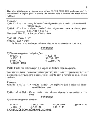 3
Quando multiplicamos o número decimal por 10,100, 1000, 000 (potências de 10),
deslocamos a vírgula para a direita, de acordo com o número de zeros dessa
potência.

Exemplos:
1) 0,41 . 10 = 4,1 → A vírgula “andou” um algarismo para a direita, pois o numeral
                     10 tem 1 zero.
2) 0,05 . 100 = 5  → A vírgula “andou” dois algarismos para a direita, pois
                     0,05 . 100 = 5,00 = 5.
Note que 5,0 = 5 , pois é um número inteiro.

3) 0,2157 . 1000 = 215,7
4) 0,31 . 10000 = 3100
      Note que como neste caso faltaram algarismos, completamos com zero.

                                   EXERCÍCIO

1) Efetue as seguintes multiplicações:
   a) 0,23 . 10                          e) 1,03 . 10
   b) 1,37 . 10                          f) 3,196 . 1000
   c) 0,5 . 100                          g) 0,0605 . 100
   d) 0,0001 . 1000

4ª) Na divisão por potência de 10, a vírgula se desloca para a esquerda.
Quando dividimos o número decimal por 10, 100, 1000, ... (potências de 10),
deslocamos a vírgula para a esquerda, de acordo com o número de zeros dessa
potência.

Exemplos:
1) 25,8 : 10 = 2, 58 → A vírgula “andou” um algarismo para a esquerda, pois o
                       numeral 10 tem 1 zero.

2) 0,8 : 100 = 0,008 → Como neste caso faltaram algarismos, completamos com
                       zeros.
                                 EXERCÍCIO
1) Efetue as seguintes divisões:

   a) 1,58 : 10   c) 158,9 : 100  e) 1,85 : 100                       g) 0,06 : 100
   b) 1,83 : 10   d) 0,99 : 10    f) 13,16 : 10
6. OPERAÇÕES COM NÚMEROS DECIMAIS
 