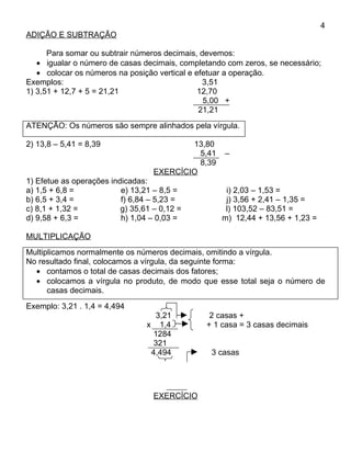 4
ADIÇÃO E SUBTRAÇÃO

      Para somar ou subtrair números decimais, devemos:
   • igualar o número de casas decimais, completando com zeros, se necessário;
   • colocar os números na posição vertical e efetuar a operação.
Exemplos:                                       3,51
1) 3,51 + 12,7 + 5 = 21,21                     12,70
                                                5,00 +
                                               21,21
ATENÇÃO: Os números são sempre alinhados pela vírgula.

2) 13,8 – 5,41 = 8,39                      13,80
                                             5,41   –
                                             8,39
                                   EXERCÍCIO
1) Efetue as operações indicadas:
a) 1,5 + 6,8 =            e) 13,21 – 8,5 =           i) 2,03 – 1,53 =
b) 6,5 + 3,4 =            f) 6,84 – 5,23 =           j) 3,56 + 2,41 – 1,35 =
c) 8,1 + 1,32 =           g) 35,61 – 0,12 =          l) 103,52 – 83,51 =
d) 9,58 + 6,3 =           h) 1,04 – 0,03 =          m) 12,44 + 13,56 + 1,23 =

MULTIPLICAÇÃO
Multiplicamos normalmente os números decimais, omitindo a vírgula.
No resultado final, colocamos a vírgula, da seguinte forma:
  • contamos o total de casas decimais dos fatores;
  • colocamos a vírgula no produto, de modo que esse total seja o número de
      casas decimais.
Exemplo: 3,21 . 1,4 = 4,494
                                    3,21        2 casas +
                                 x 1,4         + 1 casa = 3 casas decimais
                                   1284
                                   321
                                  4,494          3 casas




                                   EXERCÍCIO
 