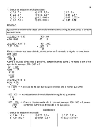 5
1) Efetue as seguintes multiplicações:
   a) 3,4 . 5 =             e) 1,23 . 2,5 =             i) 1,2 . 5 =
   b) 2,8 . 8 =              f) 0,12 . 5,8 =            j) 2,31 . 2,4 =
   c) 5,6 . 1,7 =           g) 0,2 . 0,02 =             l) 0,02 . 0,002 =
   d) 3,5 . 1,6 =           h) 3,9 . 0,06 =            m) 3,41 . 0,12

DIVISÃO
Igualamos o número de casas decimais e eliminamos a vírgula, efetuando a divisão
normalmente.
1º CASO: 4 : 0,80                  400 80
4,00 : 0,80                       00   5
2º CASO: 3,21 : 3                 321 300
 3,21 : 3,00                  - 300 1
                                   21
Para continuarmos essa divisão, acrescentamos 0 no resto e vírgula no quociente:
321 300
300 1,
  210
Como a divisão ainda não é possível, acrescentamos outro 0 no resto e um 0 no
quociente, ou seja, 210 : 300 = 0
 321 300
-300 1, 07
   2100
  -2100
    000
3º CASO: 0,18 : 3
0,18 : 3, 00
18     300 → A divisão de 18 por 300 dá zero inteiros (18 é menor que 300).
        0

180     300 → Acrescentamos 0 no dividendo e vírgula no quociente.
       0,

1800     300 → Como a divisão ainda não é possível, ou seja, 180 : 300 = 0, acres-
        0,0    centamos outro 0 no dividendo e no quociente.

                                     EXERCÍCIO
1) Efetue as seguintes divisões:
   a) 1,44 : 1,2 =           f) 6,76 : 2,6 =          l) 3,15 : 0,21 =
   b) 4,84 : 0,2 =          g) 0,064 : 0,8 =         m) 83,04 : 3,46 =
 