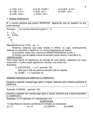 6
  c) 6,56 : 0,4 =          h) 8,10 : 0,009 =       n) 21,614 : 2,14 =
  d) 1,96 : 0,14 =         i ) 8,46 : 0,2 =        o) 0,081 : 0,9 =
  e) 8,26 : 0,02 =         j ) 10,56 : 0,8 =

7. DÍZIMA PERIÓDICA
É o número decimal que possui INFINITOS algarismos que se repetem na sua
parte decimal.
           7
Exemplo:     em número decimal é igual a 7 : 3
           3
7      3
10 2,333...
  10
    10
      1...
Representa-se por 2,333... ou 2, 3 .
       Podemos observar que essa divisão é infinita, ou seja, continuaremos
obtendo no quociente o algarismo 3 e nunca chegaremos ao resto 0.
       O quociente, neste caso, chama-se DÍZIMA PERIÓDICA (2,333...).
       O número que se repete chama-se período (nesta dízima, o período é 3).
OBSERVAÇÃO:
Para evitar repetir os algarismos do período de uma dízima, utilizamos um traço
horizontal (—) sobre esses algarismos, escritos uma única vez.
Exemplos:
           1) 0,572727272... = 0,572 (período: 72)
              Note que 5 não faz parte do período (não se repete).
           2) 12,666... = 12, 6 (período: 6)

DÍZIMAS PERIÓDICAS SIMPLES E COMPOSTA
Quando o período começa logo após a vírgula, dizemos que a dízima periódica é
SIMPLES.

Exemplo: 0,535353... (período: 53)
Quando o período não começa logo após a vírgula, dizemos que a dízima periódica
é COMPOSTA.
Exemplo: 35,2751 (período: 51; não-período: 27).
                                   EXERCÍCIOS
1) Classifique as dízimas periódicas em simples ou compostas:
a) 0, 23              b) 1,05          c) 3,204141...     d) 2,0606...
 