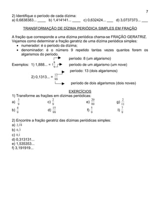 7
2) Identifique o período de cada dízima:
a) 0,6838383... ____ b) 1,414141... ____ c) 0,632424... ___ d) 3,0737373... ___

        TRANSFORMAÇÃO DE DÍZIMA PERIÓDICA SIMPLES EM FRAÇÃO

A fração que corresponde a uma dízima periódica chama-se FRAÇÃO GERATRIZ.
Vejamos como determinar a fração geratriz de uma dízima periódica simples:
   • numerador: é o período da dízima;
   • denominador: é o número 9 repetido tantas vezes quantos forem os
      algarismos do período.
                                 período: 8 (um algarismo)
                            8
Exemplos: 1) 1,888... = 1          período de um algarismo (um nove)
                            9
                                   período: 13 (dois algarismos)
                            13
           2) 0,1313... =
                            99
                                    período de dois algarismos (dois noves)

                                 EXERCÍCIOS
1) Transforme as frações em dízimas periódicas:
    3                    2                       20                    2
a)                   c)                      e)                 g)
    9                    9                       99                   11
   4                     15                      5                    7
b)                    d)                      f)                   I)
   9                     99                      9                    9

2) Encontre a fração geratriz das dízimas periódicas simples:
a) 2,18
b) 0, 3
c) 0,1
d) 0,313131...
e) 1,535353...
f) 3,191919...
 