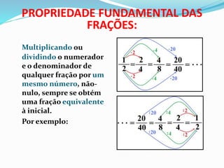 PROPRIEDADE FUNDAMENTAL DAS 
FRAÇÕES: 
Multiplicando ou 
dividindo o numerador 
e o denominador de 
qualquer fração por um 
mesmo número, não-nulo, 
sempre se obtém 
uma fração equivalente 
à inicial. 
Por exemplo: 
 
