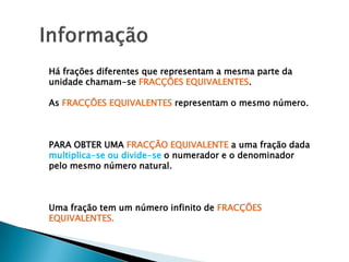 Há frações diferentes que representam a mesma parte da
unidade chamam-se FRACÇÕES EQUIVALENTES.

As FRACÇÕES EQUIVALENTES representam o mesmo número.



PARA OBTER UMA FRACÇÃO EQUIVALENTE a uma fração dada
multiplica-se ou divide-se o numerador e o denominador
pelo mesmo número natural.



Uma fração tem um número infinito de FRACÇÕES
EQUIVALENTES.
 