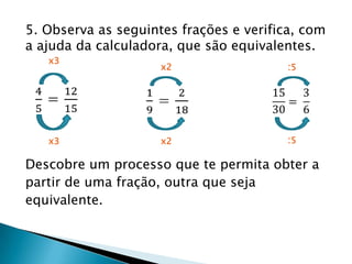 5. Observa as seguintes frações e verifica, com
a ajuda da calculadora, que são equivalentes.
   x3
                     x2                  :5




   x3                x2                  :5

Descobre um processo que te permita obter a
partir de uma fração, outra que seja
equivalente.
 
