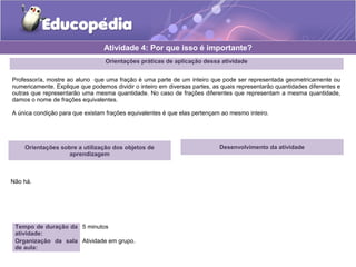 Orientações práticas de aplicação dessa atividade 
Professor/a, mostre ao aluno que uma fração é uma parte de um inteiro que pode ser representada geometricamente ou 
numericamente. Explique que podemos dividir o inteiro em diversas partes, as quais representarão quantidades diferentes e 
outras que representarão uma mesma quantidade. No caso de frações diferentes que representam a mesma quantidade, 
damos o nome de frações equivalentes. 
A única condição para que existam frações equivalentes é que elas pertençam ao mesmo inteiro. 
Orientações sobre a utilização dos objetos de 
aprendizagem 
Não há. 
Atividade 4: Por que isso é importante? 
Tempo de duração da 
atividade: 
5 minutos 
Organização da sala 
de aula: 
Atividade em grupo. 
Desenvolvimento da atividade 
 