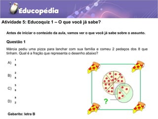 Atividade 5: Educoquiz 1 – O que você já sabe? 
Antes de iniciar o conteúdo da aula, vamos ver o que você já sabe sobre o assunto. 
Questão 1 
Márcia pediu uma pizza para lanchar com sua família e comeu 2 pedaços dos 8 que 
tinham. Qual é a fração que representa o desenho abaixo? 
A) 
B) 
C) 
D) 
1 
8 
2 
8 
5 
8 
8 
2 
Gabarito: letra B 
? 
 