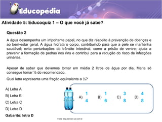 Atividade 5: Educoquiz 1 – O que você já sabe? 
Questão 2 
A água desempenha um importante papel, no que diz respeito à prevenção de doenças e 
ao bem-estar geral. A água hidrata o corpo, contribuindo para que a pele se mantenha 
saudável; evita perturbações do trânsito intestinal, como a prisão de ventre; ajuda a 
prevenir a formação de pedras nos rins e contribui para a redução do risco de infecções 
urinárias. 
Apesar de saber que devemos tomar em média 2 litros de água por dia, Maria só 
consegue tomar ½ do recomendado. 
Qual letra representa uma fração equivalente a ½? 
A) Letra A 
B) Letra B 
C) Letra C 
D) Letra D 
Gabarito: letra D 
1 
4 
A) 
1 
6 
B) 
3 
8 
C) 
4 
8 
D) 
Fonte: blog.bemzen.uol.com.br 
 