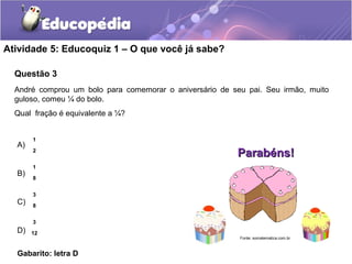 Atividade 5: Educoquiz 1 – O que você já sabe? 
Questão 3 
André comprou um bolo para comemorar o aniversário de seu pai. Seu irmão, muito 
guloso, comeu ¼ do bolo. 
Qual fração é equivalente a ¼? 
A) 
B) 
C) 
D) 
1 
2 
1 
8 
3 
8 
3 
12 
Gabarito: letra D 
PPaarraabbéénnss!! 
Fonte: somatematica.com.br 
 