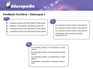 Feedback Corretivo – Educoquiz 1 
I 
II 
A) A resposta correta é 2/8, alternativa B. Fique atento! 
B) Parabéns!, você acertou! A resposta correta é 2/8. 
C) A resposta correta é 2/8, alternativa B. Fique atento! 
D) A resposta correta é 2/8, alternativa B. Fique atento! 
III 
A) A resposta correta é Letra D. Fique atento! 
B) A resposta correta é Letra D. Fique atento! 
C) A resposta correta é Letra D. Fique atento! 
D) Parabéns, você acertou! A resposta 
correta é Letra D 
A) A resposta correta é 3/12 alternativa D. Fique 
atento! 
B) A resposta correta é 3/12 alternativa D. Fique 
atento! 
C) A resposta correta é 3/12 alternativa D. Fique 
atento! 
D) Parabéns, você acertou! A resposta correta é 
3/12. 
 