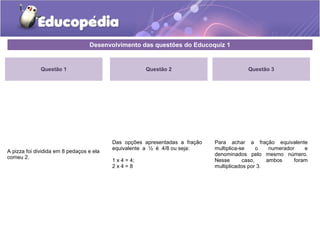 Desenvolvimento das questões do Educoquiz 1 
Questão 1 
A pizza foi dividida em 8 pedaços e ela 
comeu 2. 
Questão 3 
Para achar a fração equivalente 
multiplica-se o numerador e 
denominados pelo mesmo número. 
Nesse caso, ambos foram 
multiplicados por 3. 
Questão 2 
Das opções apresentadas a fração 
equivalente a ½ é 4/8 ou seja: 
1 x 4 = 4; 
2 x 4 = 8 
 