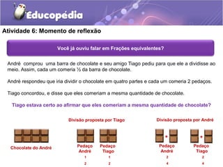 Atividade 6: Momento de reflexão 
Você já ouviu falar em Frações equivalentes? 
André comprou uma barra de chocolate e seu amigo Tiago pediu para que ele a dividisse ao 
meio. Assim, cada um comeria ½ da barra de chocolate. 
André respondeu que iria dividir o chocolate em quatro partes e cada um comeria 2 pedaços. 
Tiago concordou, e disse que eles comeriam a mesma quantidade de chocolate. 
Tiago estava certo ao afirmar que eles comeriam a mesma quantidade de chocolate? 
Chocolate do André 
Divisão proposta por Tiago 
Pedaço 
André 
Pedaço 
Tiago 
1 
2 
1 
2 
Divisão proposta por André 
+ + 
Pedaço 
André 
Pedaço 
Tiago 
2 
4 
2 
4 
 