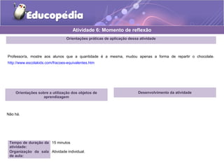 Orientações práticas de aplicação dessa atividade 
Professor/a, mostre aos alunos que a quantidade é a mesma, mudou apenas a forma de repartir o chocolate. 
http://www.escolakids.com/fracoes-equivalentes.htm 
Orientações sobre a utilização dos objetos de 
aprendizagem 
Não há. 
Atividade 6: Momento de reflexão 
Tempo de duração da 
atividade: 
15 minutos 
Organização da sala 
de aula: 
Atividade individual. 
Desenvolvimento da atividade 
 
