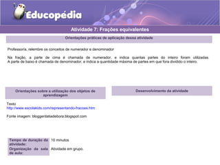 Atividade 7: Frações equivalentes 
Orientações práticas de aplicação dessa atividade 
Professor/a, relembre os conceitos de numerador e denominador 
Na fração, a parte de cima é chamada de numerador, e indica quantas partes do inteiro foram utilizadas. 
A parte de baixo é chamada de denominador, e indica a quantidade máxima de partes em que fora dividido o inteiro. 
Orientações sobre a utilização dos objetos de 
aprendizagem 
Texto 
http://www.escolakids.com/representando-fracoes.htm 
Fonte imagem: bloggerdatiadebora.blogspot.com 
Tempo de duração da 
atividade: 
10 minutos 
Organização da sala 
de aula: 
Atividade em grupo. 
Desenvolvimento da atividade 
 