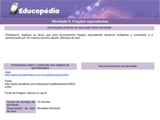 Atividade 8: Frações equivalentes 
Orientações práticas de aplicação dessa atividade 
Professor/a, explique ao aluno que para encontrarmos frações equivalentes devemos multiplicar o numerador e o 
denominador por um mesmo número natural, diferente de zero. 
Orientações sobre a utilização dos objetos de 
aprendizagem 
Jogo: 
http://www.somatematica.com.br/matkids/arqmat.html 
Texto: 
http://www.canalkids.com.br/esporte/modalidades/arcoflech 
a.htm 
Fonte da imagem: educar.sc.usp.br 
Tempo de duração da 
atividade: 
10 minutos 
Organização da sala 
de aula: 
Atividade individual 
Desenvolvimento da atividade 
 