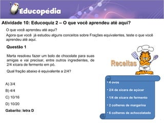 Atividade 10: Educoquiz 2 – O que você aprendeu até aqui? 
O que você aprendeu até aqui? 
Agora que você já estudou alguns conceitos sobre Frações equivalentes, teste o que você 
aprendeu até aqui. 
Questão 1 
Marta resolveu fazer um bolo de chocolate para suas 
amigas e vai precisar, entre outros ingredientes, de 
2/4 xícara de fermento em pó. 
Qual fração abaixo é equivalente a 2/4? 
A) 3/4 
B) 4/4 
C) 10/16 
D) 10/20 
Gabarito: letra D 
• 4 ovos 
• 2/4 de xícara de açúcar 
• 1/4 de xícara de fermento 
• 2 colheres de margarina 
• 6 colheres de achocolatado 
 
