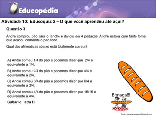 Atividade 10: Educoquiz 2 – O que você aprendeu até aqui? 
Questão 3 
André comprou pão para o lanche e dividiu em 4 pedaços. André estava com tanta fome 
que acabou comendo o pão todo. 
Qual das afirmativas abaixo está totalmente correta? 
A) André comeu 1/4 do pão e podemos dizer que 2/4 é 
equivalente a 1/4. 
B) André comeu 2/4 do pão e podemos dizer que 4/4 é 
equivalente a 2/4. 
C) André comeu 3/4 do pão e podemos dizer que 6/4 é 
equivalente a 3/4. 
D) André comeu 4/4 do pão e podemos dizer que 16/16 é 
equivalente a 4/4. 
Gabarito: letra D 
Fonte: marianamassarani.blogspot.com 
 