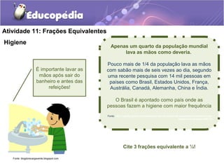 Atividade 11: Frações Equivalentes 
Higiene Apenas um quarto da população mundial 
lava as mãos como deveria. 
Pouco mais de 1/4 da população lava as mãos 
com sabão mais de seis vezes ao dia, segundo 
uma recente pesquisa com 14 mil pessoas em 
países como Brasil, Estados Unidos, França, 
Austrália, Canadá, Alemanha, China e Índia. 
O Brasil é apontado como país onde as 
pessoas fazem a higiene com maior frequência 
Fonte: http://oglobo.globo.com/saude/apenas-um-quarto-da-populacao-mundial-lava-as-maos- 
como-deveria-5498715 
É importante lavar as 
mãos após sair do 
banheiro e antes das 
refeições! 
Cite 3 frações equivalente a ¼! 
Fonte: blogdorecargaverde.blogspot.com 
 