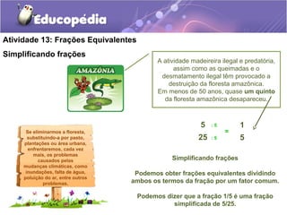 Atividade 13: Frações Equivalentes 
Simplificando frações 
Se eliminarmos a floresta, 
substituindo-a por pasto, 
plantações ou área urbana, 
enfrentaremos, cada vez 
mais, os problemas 
causados pelas 
mudanças climáticas, como 
inundações, falta de água, 
poluição do ar, entre outros 
problemas. 
A atividade madeireira ilegal e predatória, 
assim como as queimadas e o 
desmatamento ilegal têm provocado a 
destruição da floresta amazônica. 
Em menos de 50 anos, quase um quinto 
da floresta amazônica desapareceu. 
1 
5 
5 
25 
: 5 
: 5 
= 
Simplificando frações 
Podemos obter frações equivalentes dividindo 
ambos os termos da fração por um fator comum. 
Podemos dizer que a fração 1/5 é uma fração 
simplificada de 5/25. 
 