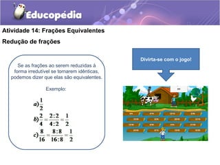 Atividade 14: Frações Equivalentes 
Redução de frações 
Se as frações ao serem reduzidas à 
forma irredutível se tornarem idênticas, 
podemos dizer que elas são equivalentes. 
Exemplo: 
Divirta-se com o jogo! 
 