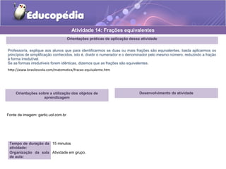 Orientações práticas de aplicação dessa atividade 
Professor/a, explique aos alunos que para identificarmos se duas ou mais frações são equivalentes, basta aplicarmos os 
princípios de simplificação conhecidos, isto é, dividir o numerador e o denominador pelo mesmo número, reduzindo a fração 
à forma irredutível. 
Se as formas irredutíveis forem idênticas, dizemos que as frações são equivalentes. 
http://www.brasilescola.com/matematica/fracao-equivalente.htm 
Orientações sobre a utilização dos objetos de 
aprendizagem 
Fonte da imagem: gartic.uol.com.br 
Atividade 14: Frações equivalentes 
Tempo de duração da 
atividade: 
15 minutos 
Organização da sala 
de aula: 
Atividade em grupo. 
Desenvolvimento da atividade 
 