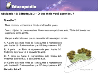 Atividade 15: Educoquiz 3 – O que mais você aprendeu? 
Questão 2 
Tânia comprou um terreno e dividiu em 6 partes iguais. 
Com o objetivo de que suas duas filhas morassem próximas a ela, Tânia dividiu o terreno 
igualmente entre as três. 
Marque a alternativa em que as duas afirmativas estejam correta: 
A) A parte das duas filhas de Tânia juntas é representada 
pela fração 2/6. Podemos dizer que 1/3 é equivalente a 2/6. 
B) A parte de Tânia é representada pela fração 2/6. 
Podemos dizer que 1/3 é equivalente a 2/6. 
C) A parte de Tânia é representada pela fração 2/6. 
Podemos dizer que 2/3 é equivalente a 2/6. 
D) A parte das duas filhas de Tânia juntas é representada 
pela fração 4/6. Podemos dizer que 1/3 é equivalente a 4/6. 
Gabarito: letra B 
Fonte: skyscrapercity.com 
 