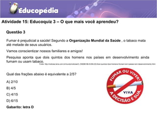 Atividade 15: Educoquiz 3 – O que mais você aprendeu? 
Questão 3 
Fumar é prejudicial a saúde! Segundo a Organização Mundial da Saúde , o tabaco mata 
até metade de seus usuários. 
Vamos conscientizar nossos familiares e amigos! 
Pesquisa aponta que dois quintos dos homens nos países em desenvolvimento ainda 
fumam ou usam tabaco. 
Fonte: http://noticias.terra.com.br/mundo/noticias/0,,OI6086186-EI294,00-Dois+quintos+dos+homens+fumam+em+paises+em+desenvolvimento.html 
Qual das frações abaixo é equivalente a 2/5? 
A) 2/10 
B) 4/5 
C) 4/15 
D) 6/15 
Gabarito: letra D 
 
