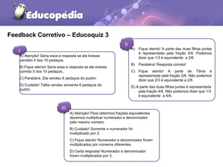 Feedback Corretivo – Educoquiz 3 
I 
II 
A) Atenção! Seria essa a resposta se ela tivesse 
vendido 4 dos 10 pedaços. 
B) Fique atento! Seria essa a resposta se ela tivesse 
comido 5 dos 10 pedaços.. 
C) Parabéns. Ela vendeu 6 pedaços do pudim. 
D) Cuidado! Talita vendeu somente 6 pedaços do 
pudim. 
III 
A) Fique atento! A parte das duas filhas juntas 
é representada pela fração 4/6. Podemos 
dizer que 1/3 é equivalente a 2/6. 
B) Parabéns! Resposta correta! 
C) Fique atento! A parte de Tânia é 
representada pela fração 2/6. Não podemos 
dizer que 2/3 é equivalente a 2/6. 
D) A parte das duas filhas juntas é representada 
pela fração 4/6. Não podemos dizer que 1/3 
é equivalente a 4/6. 
A) Atenção! Para obtermos frações equivalentes 
devemos multiplicar numerador e denominador 
pelo mesmo número. 
B) Cuidado! Somente o numerador foi 
multiplicado por 2. 
C) Fique atento! Numerador e denominador foram 
multiplicados por números diferentes. 
D) Certa resposta! Numerador e denominador 
foram multiplicados por 3. 
 
