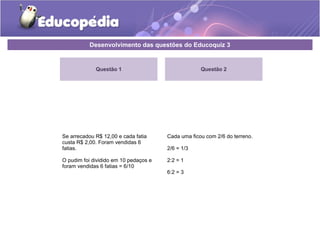 Desenvolvimento das questões do Educoquiz 3 
Questão 1 
Se arrecadou R$ 12,00 e cada fatia 
custa R$ 2,00. Foram vendidas 6 
fatias. 
O pudim foi dividido em 10 pedaços e 
foram vendidas 6 fatias = 6/10 
Questão 2 
Cada uma ficou com 2/6 do terreno. 
2/6 = 1/3 
2:2 = 1 
6:2 = 3 
 