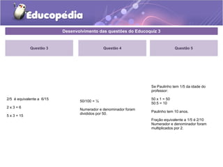Desenvolvimento das questões do Educoquiz 3 
Questão 3 
2/5 é equivalente a 6/15 
2 x 3 = 6 
5 x 3 = 15 
Questão 4 
50/100 = ½ 
Numerador e denominador foram 
divididos por 50. 
Questão 5 
Se Paulinho tem 1/5 da idade do 
professor: 
50 x 1 = 50 
50:5 = 10 
Paulinho tem 10 anos. 
Fração equivalente a 1/5 é 2/10 
Numerador e denominador foram 
multiplicados por 2. 
 