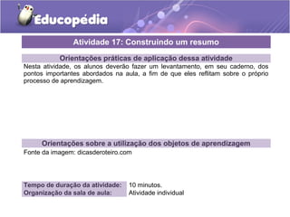 Atividade 17: Construindo um resumo 
Orientações práticas de aplicação dessa atividade 
Nesta atividade, os alunos deverão fazer um levantamento, em seu caderno, dos 
pontos importantes abordados na aula, a fim de que eles reflitam sobre o próprio 
processo de aprendizagem. 
Orientações sobre a utilização dos objetos de aprendizagem 
Fonte da imagem: dicasderoteiro.com 
Tempo de duração da atividade: 10 minutos. 
Organização da sala de aula: Atividade individual 
 