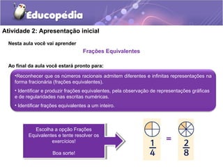 Atividade 2: Apresentação inicial 
Nesta aula você vai aprender 
Frações Equivalentes 
Ao final da aula você estará pronto para: 
•Reconhecer que os números racionais admitem diferentes e infinitas representações na 
forma fracionária (frações equivalentes). 
• Identificar e produzir frações equivalentes, pela observação de representações gráficas 
e de regularidades nas escritas numéricas. 
• Identificar frações equivalentes a um inteiro. 
Escolha a opção Frações 
Escolha a opção Frações 
Equivalentes e tente resolver os 
Equivalentes e tente resolver os 
exercícios! 
Boa sorte! 
exercícios! 
Boa sorte! 
 