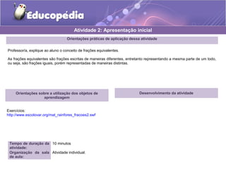 Atividade 2: Apresentação inicial 
Orientações práticas de aplicação dessa atividade 
Professor/a, explique ao aluno o conceito de frações equivalentes. 
As frações equivalentes são frações escritas de maneiras diferentes, entretanto representando a mesma parte de um todo, 
ou seja, são frações iguais, porém representadas de maneiras distintas. 
Orientações sobre a utilização dos objetos de 
aprendizagem 
Exercícios: 
http://www.escolovar.org/mat_rainfores_fracoes2.swf 
Tempo de duração da 
atividade: 
10 minutos 
Organização da sala 
de aula: 
Atividade individual. 
Desenvolvimento da atividade 
 