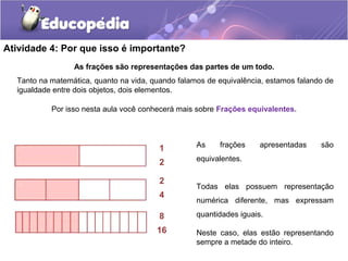 Atividade 4: Por que isso é importante? 
As frações são representações das partes de um todo. 
Tanto na matemática, quanto na vida, quando falamos de equivalência, estamos falando de 
igualdade entre dois objetos, dois elementos. 
Por isso nesta aula você conhecerá mais sobre Frações equivalentes. 
As frações apresentadas são 
equivalentes. 
Todas elas possuem representação 
numérica diferente, mas expressam 
quantidades iguais. 
Neste caso, elas estão representando 
sempre a metade do inteiro. 
1 
2 
2 
4 
8 
16 
 